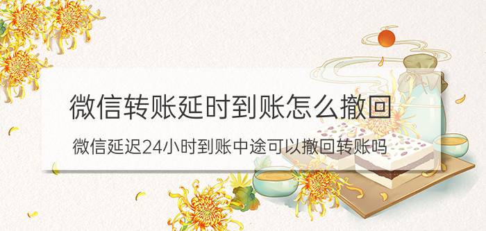 微信转账延时到账怎么撤回 微信延迟24小时到账中途可以撤回转账吗？